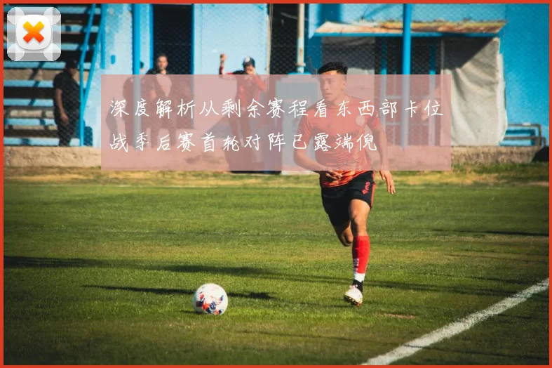 深度解析从剩余赛程看东西部卡位战季后赛首轮对阵已露端倪