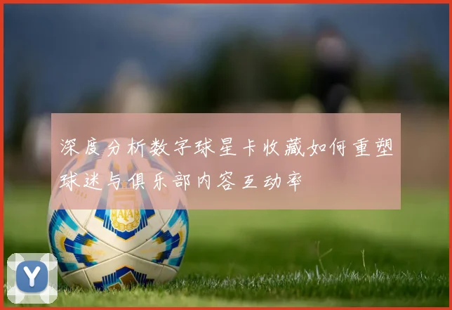 深度分析数字球星卡收藏如何重塑球迷与俱乐部内容互动率