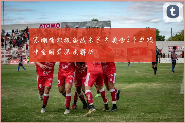 苏翊鸣积极备战米兰冬奥会2个单项冲金前景深度解析