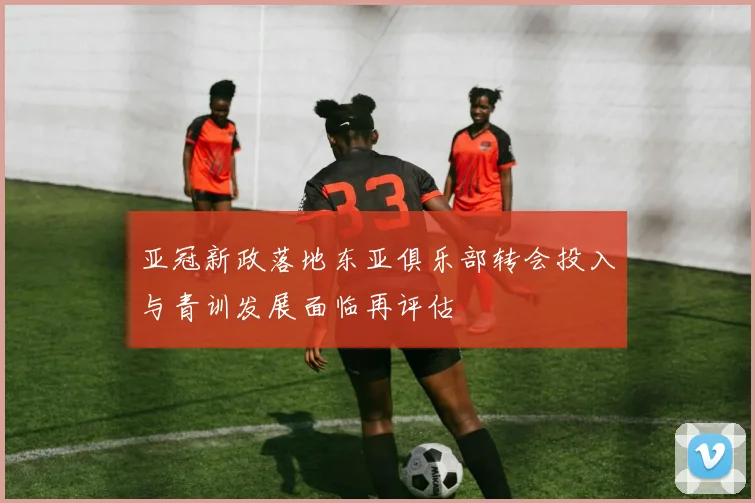 亚冠新政落地东亚俱乐部转会投入与青训发展面临再评估
