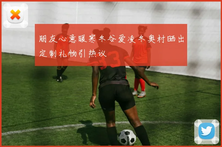 朋友心意暖寒冬谷爱凌冬奥村晒出定制礼物引热议