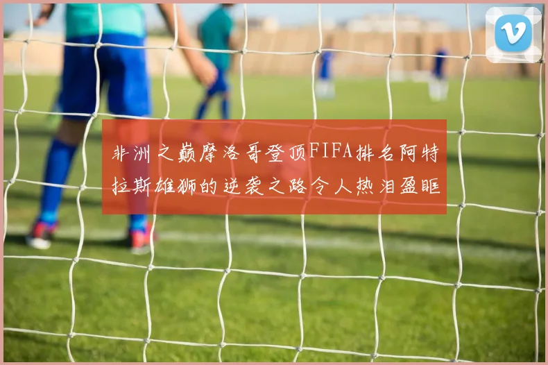 非洲之巅摩洛哥登顶FIFA排名阿特拉斯雄狮的逆袭之路令人热泪盈眶